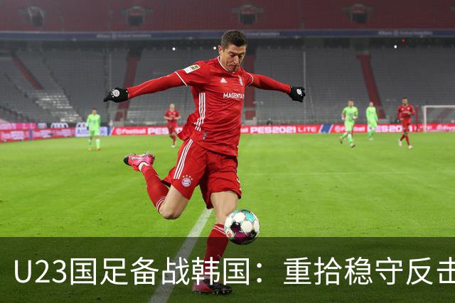 U23国足备战韩国：重拾稳守反击 王钰栋复出增强攻势选择